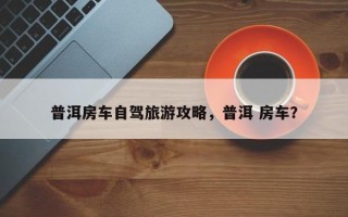 普洱房车自驾旅游攻略，普洱 房车？