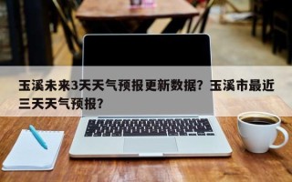 玉溪未来3天天气预报更新数据？玉溪市最近三天天气预报？