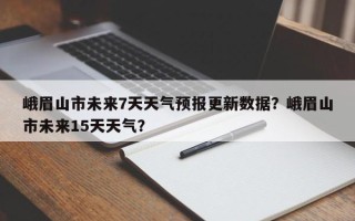 峨眉山市未来7天天气预报更新数据？峨眉山市未来15天天气？