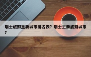瑞士旅游重要城市排名表？瑞士主要旅游城市？