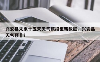 兴安县未来十五天天气预报更新数据，兴安县天气预扱？
