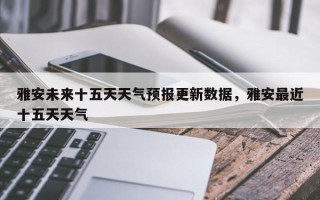 雅安未来十五天天气预报更新数据，雅安最近十五天天气