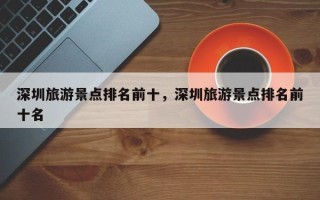 深圳旅游景点排名前十，深圳旅游景点排名前十名
