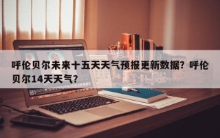 呼伦贝尔未来十五天天气预报更新数据？呼伦贝尔14天天气？