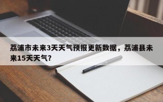 荔浦市未来3天天气预报更新数据，荔浦县未来15天天气？