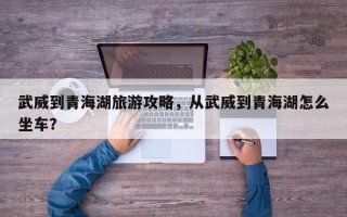 武威到青海湖旅游攻略，从武威到青海湖怎么坐车？