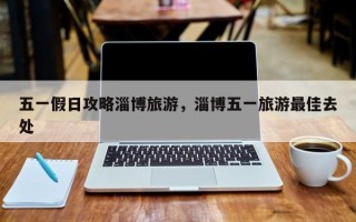 五一假日攻略淄博旅游，淄博五一旅游最佳去处