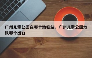广州儿童公园在哪个地铁站，广州儿童公园地铁哪个出口