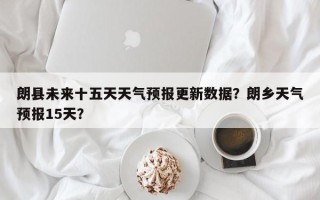 朗县未来十五天天气预报更新数据？朗乡天气预报15天？