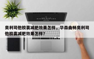 奥利司他胶囊减肥效果怎样，华森曲畅奥利司他胶囊减肥效果怎样？