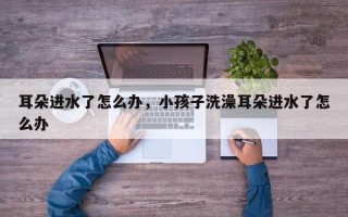 耳朵进水了怎么办，小孩子洗澡耳朵进水了怎么办