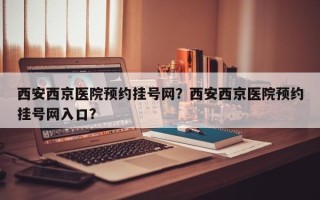 西安西京医院预约挂号网？西安西京医院预约挂号网入口？