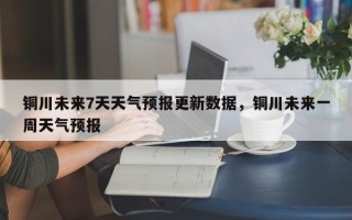铜川未来7天天气预报更新数据，铜川未来一周天气预报