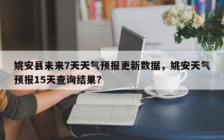 姚安县未来7天天气预报更新数据，姚安天气预报15天查询结果？
