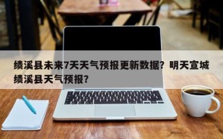 绩溪县未来7天天气预报更新数据？明天宣城绩溪县天气预报？