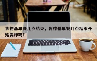 肯德基早餐几点结束，肯德基早餐几点结束开始卖炸鸡？