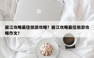 丽江攻略最佳旅游攻略？丽江攻略最佳旅游攻略作文？