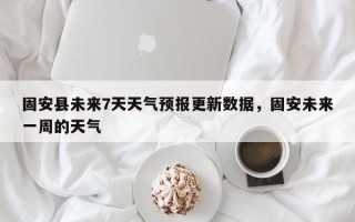 固安县未来7天天气预报更新数据，固安未来一周的天气