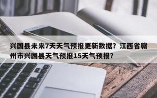 兴国县未来7天天气预报更新数据？江西省赣州市兴国县天气预报15天气预报？