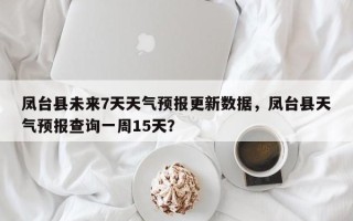 凤台县未来7天天气预报更新数据，凤台县天气预报查询一周15天？