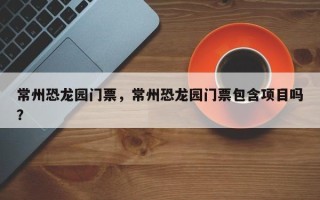 常州恐龙园门票，常州恐龙园门票包含项目吗？