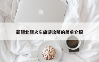新疆北疆火车旅游攻略的简单介绍