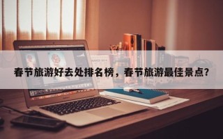 春节旅游好去处排名榜，春节旅游最佳景点？