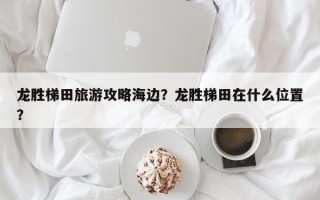 龙胜梯田旅游攻略海边？龙胜梯田在什么位置？
