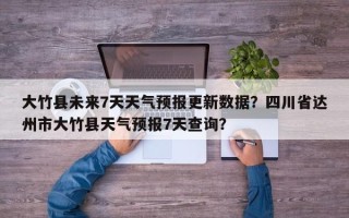 大竹县未来7天天气预报更新数据？四川省达州市大竹县天气预报7天查询？