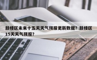 鼓楼区未来十五天天气预报更新数据？鼓楼区15天天气预报？