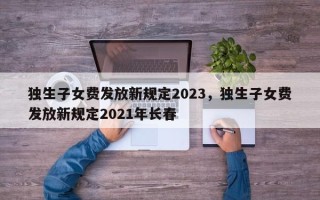 独生子女费发放新规定2023，独生子女费发放新规定2021年长春