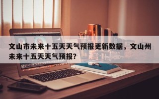 文山市未来十五天天气预报更新数据，文山州未来十五天天气预报？