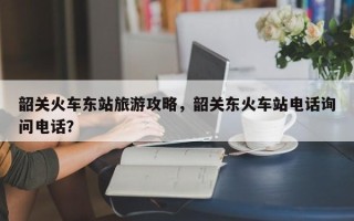 韶关火车东站旅游攻略，韶关东火车站电话询问电话？