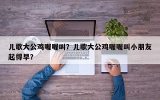 儿歌大公鸡喔喔叫？儿歌大公鸡喔喔叫小朋友起得早？