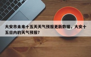 大安市未来十五天天气预报更新数据，大安十五日内的天气预报？