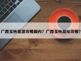 广西玉林旅游攻略国内？广西玉林游玩攻略？
