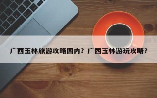 广西玉林旅游攻略国内？广西玉林游玩攻略？