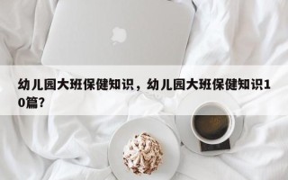 幼儿园大班保健知识，幼儿园大班保健知识10篇？