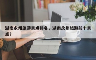 湖南永州旅游景点排名，湖南永州旅游前十景点？