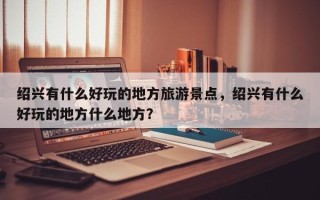 绍兴有什么好玩的地方旅游景点，绍兴有什么好玩的地方什么地方？