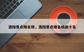 洛阳景点排名榜，洛阳景点排名榜前十名