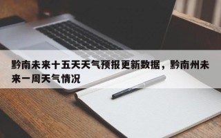 黔南未来十五天天气预报更新数据，黔南州未来一周天气情况