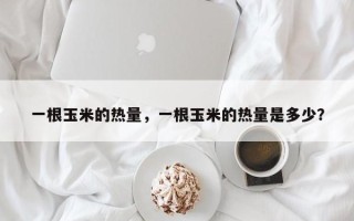 一根玉米的热量，一根玉米的热量是多少？