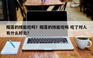 榴莲的核能吃吗？榴莲的核能吃吗 吃了对人有什么好处？