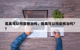 狐臭可以彻底根治吗，狐臭可以彻底根治吗?？