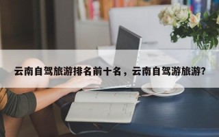 云南自驾旅游排名前十名，云南自驾游旅游？