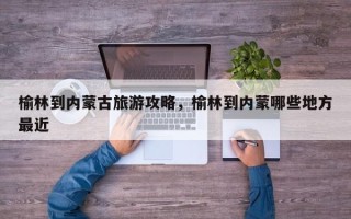 榆林到内蒙古旅游攻略，榆林到内蒙哪些地方最近