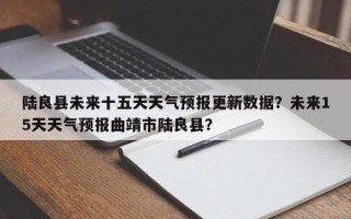 陆良县未来十五天天气预报更新数据？未来15天天气预报曲靖市陆良县？
