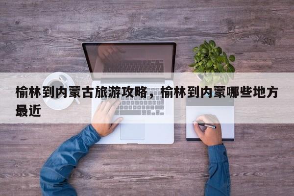 榆林到内蒙古旅游攻略，榆林到内蒙哪些地方最近-第1张图片-890百科网