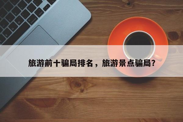 旅游前十骗局排名，旅游景点骗局？-第1张图片-890百科网